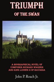 Triumph Of The Swan: A Biographical Novel of Composer Richard Wagner and King Ludwig II of Bavaria