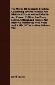 The Works Of Benjamin Franklin; Containing Several Political And Historical Tracts Not Included In Any Former Edition, And Many Letters, Official And Private, ... Notes And A Life Of The Author. Volume VIII