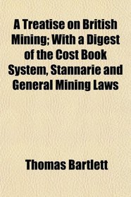 A Treatise on British Mining; With a Digest of the Cost Book System, Stannarie and General Mining Laws