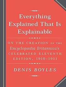 Everything Explained That Is Explainable!: The Creation of the Encyclopedia Britannica's Celebrated Eleventh Edition 1910-1911