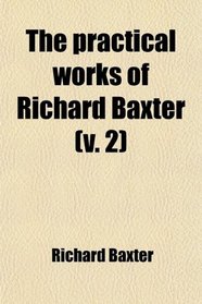 The Practical Works of Richard Baxter (Volume 2); With a Life of the Author and a Critical Examination of His Writings by William Orme