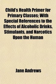 Child's Health Primer for Primary Classes; With Special References to the Effects of Alcoholic Drinks, Stimulants, and Narcotics Upon the Human