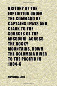 History of the Expedition Under the Command of Captains Lewis and Clark to the Sources of the Missouri, Across the Rocky Mountains, Down the
