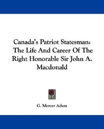 Canada's Patriot Statesman: The Life And Career Of The Right Honorable Sir John A. Macdonald