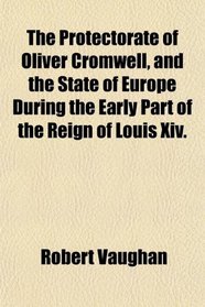The Protectorate of Oliver Cromwell, and the State of Europe During the Early Part of the Reign of Louis Xiv.