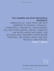Five Hundred and Seven Mechanical Movements: Embracing all those which are most important in Dynamics, Hydaulics, Hydrostatics, Pneumatics, Steam Engines, ... before published, and several which hav