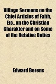 Village Sermons on the Chief Articles of Faith, Etc., on the Christian Charakter and on Some of the Relative Duties