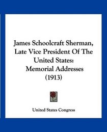 James Schoolcraft Sherman, Late Vice President Of The United States: Memorial Addresses (1913)