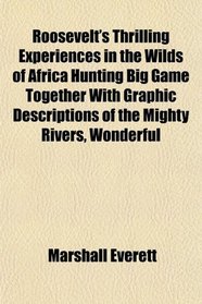 Roosevelt's Thrilling Experiences in the Wilds of Africa Hunting Big Game Together With Graphic Descriptions of the Mighty Rivers, Wonderful