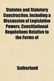 Statutes and Statutory Construction, Including a Discussion of Legislative Powers, Constitutional Regulations Relative to the Forms of