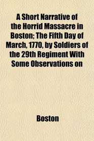 A Short Narrative of the Horrid Massacre in Boston; The Fifth Day of March, 1770, by Soldiers of the 29th Regiment With Some Observations on