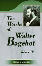 The Works of Walter Bagehot: With Memoirs by R. H. Hutton. Volume 4