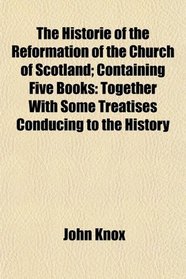 The Historie of the Reformation of the Church of Scotland; Containing Five Books: Together With Some Treatises Conducing to the History