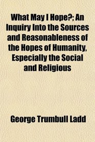 What May I Hope?; An Inquiry Into the Sources and Reasonableness of the Hopes of Humanity, Especially the Social and Religious
