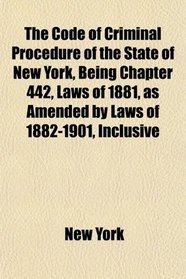 The Code of Criminal Procedure of the State of New York, Being Chapter 442, Laws of 1881, as Amended by Laws of 1882-1901, Inclusive