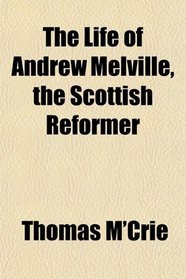 The Life of Andrew Melville, the Scottish Reformer