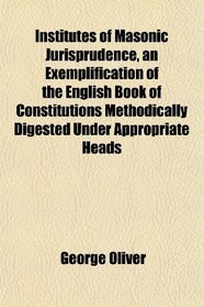 Institutes of Masonic Jurisprudence, an Exemplification of the English Book of Constitutions Methodically Digested Under Appropriate Heads