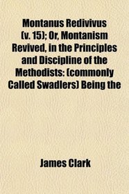 Montanus Redivivus (v. 15); Or, Montanism Revived, in the Principles and Discipline of the Methodists: (commonly Called Swadlers) Being the