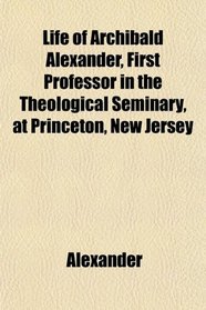 Life of Archibald Alexander, First Professor in the Theological Seminary, at Princeton, New Jersey