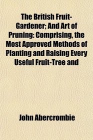 The British Fruit-Gardener; And Art of Pruning: Comprising, the Most Approved Methods of Planting and Raising Every Useful Fruit-Tree and