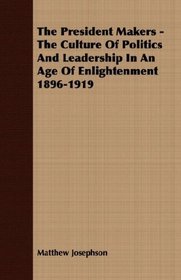 The President Makers - The Culture Of Politics And Leadership In An Age Of Enlightenment 1896-1919