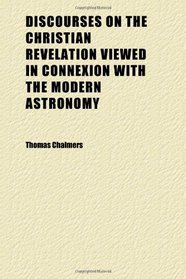 Discourses on the Christian Revelation Viewed in Connexion With the Modern Astronomy; Together With Six Sermons Embracing the Last Occasioned