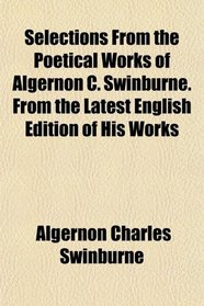 Selections From the Poetical Works of Algernon C. Swinburne. From the Latest English Edition of His Works