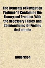 The Elements of Navigation (Volume 1); Containing the Theory and Practice. With the Necessary Tables, and Compendiums for Finding the Latitude