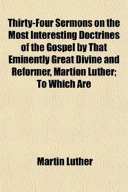 Thirty-Four Sermons on the Most Interesting Doctrines of the Gospel by That Eminently Great Divine and Reformer, Martion Luther; To Which Are