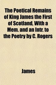 The Poetical Remains of King James the First of Scotland, With a Mem. and an Intr. to the Poetry by C. Rogers