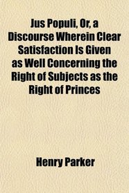 Jus Populi, Or, a Discourse Wherein Clear Satisfaction Is Given as Well Concerning the Right of Subjects as the Right of Princes