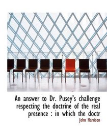 An answer to Dr. Pusey's challenge respecting the doctrine of the real presence: in which the doctr