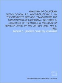 Admission of California: speech of Hon. R.C. Winthrop, of Mass., on the President's message, transmitting the Constitution of California : delivered in ... of the United States, May 8, 1850.