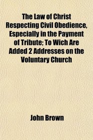 The Law of Christ Respecting Civil Obedience, Especially in the Payment of Tribute; To Wich Are Added 2 Addresses on the Voluntary Church