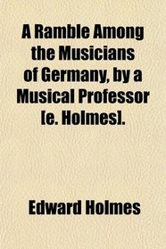 A Ramble Among the Musicians of Germany, by a Musical Professor [e. Holmes].