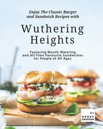 Enjoy The Classic Burger and Sandwich Recipes with Wuthering Heights: Featuring Mouth-Watering and All-Time Favourite Sandwiches for People of All Ages