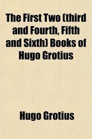 The First Two (Third and Fourth, Fifth and Sixth) Books of Hugo Grotius