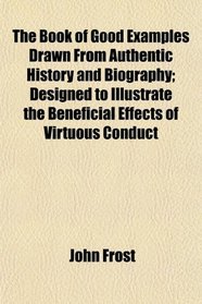 The Book of Good Examples Drawn From Authentic History and Biography; Designed to Illustrate the Beneficial Effects of Virtuous Conduct