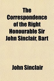 The Correspondence of the Right Honourable Sir John Sinclair, Bart