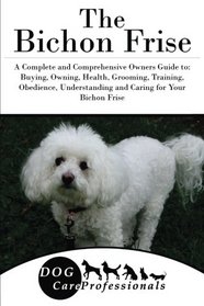 The Bichon Frise: A Complete and Comprehensive Owners Guide to: Buying, Owning, Health, Grooming, Training, Obedience, Understanding and Caring for ... to Caring for a Dog from a Puppy to Old Age)