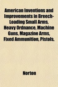 American Inventions and Improvements in Breech-Loading Small Arms, Heavy Ordnance, Machine Guns, Magazine Arms, Fixed Ammunition, Pistols,