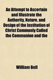 An Attempt to Ascertain and Illustrate the Authority, Nature, and Design of the Institution of Christ Commonly Called the Communion and the