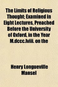 The Limits of Religious Thought; Examined in Eight Lectures, Preached Before the University of Oxford, in the Year M.dccc.lviii. on the