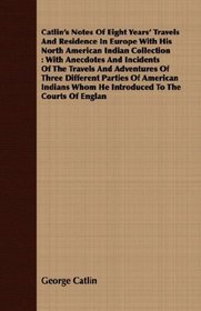 Catlin's Notes Of Eight Years' Travels And Residence In Europe With His North American Indian Collection: With Anecdotes And Incidents Of The Travels And ... Whom He Introduced To The Courts Of Englan