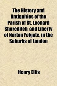 The History and Antiquities of the Parish of St. Leonard Shoreditch, and Liberty of Norton Folgate, in the Suburbs of London