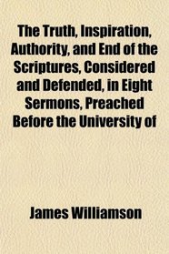 The Truth, Inspiration, Authority, and End of the Scriptures, Considered and Defended, in Eight Sermons, Preached Before the University of