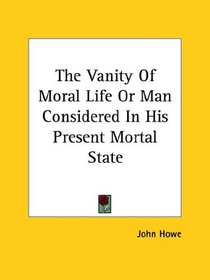 The Vanity of Moral Life or Man Considered in His Present Mortal State