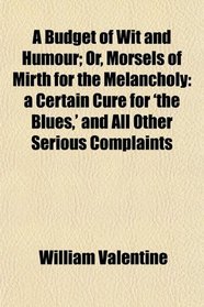 A Budget of Wit and Humour; Or, Morsels of Mirth for the Melancholy: a Certain Cure for 'the Blues,' and All Other Serious Complaints