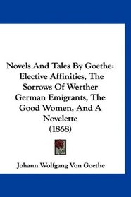 Novels And Tales By Goethe: Elective Affinities, The Sorrows Of Werther German Emigrants, The Good Women, And A Novelette (1868)