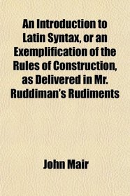 An Introduction to Latin Syntax, or an Exemplification of the Rules of Construction, as Delivered in Mr. Ruddiman's Rudiments